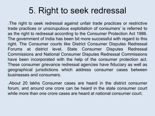 5. Right to seek redressal
The right to seek redressal against unfair trade practices or restrictive
trade practices or unscrupulous exploitation of consumers’ is referred to
as the right to redressal according to the Consumer Protection Act 1986.
The government of India has been bit more successful with regard to this
right. The Consumer courts like District Consumer Disputes Redressal
Forums at district level, State Consumer Disputes Redressal
Commissions and National Consumer Disputes Redressal Commissions
have been incorporated with the help of the consumer protection act.
These consumer grievance redressal agencies have fiduciary as well as
geographical jurisdictions which address consumer cases between
businesses and consumers.
About 20 lakhs Consumer cases are heard in the district consumer
forum, and around one crore can be heard in the state consumer court
while more than one crore cases are heard at national consumer court.
 