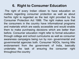 6. Right to Consumer Education
The right of every Indian citizen to have education on
matters regarding consumer protection as well as about
her/his right is regarded as the last right provided by the
Consumer Protection Act 1986. The right makes sure that
the consumers in the country have informational programs
and materials which are easily accessible and would enable
them to make purchasing decisions which are better than
before. Consumer education might refer to formal education
through college and school curriculums as well as consumer
awareness campaigns being run by non- governmental and
governmental agencies both. Consumer NGOs, having little
endorsement from the government of India, basically
undertake the task of ensuring the consumer right
throughout the country
 