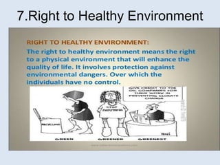 Means right to a physical environment that
will enhance quality of life. It involves
protection against environmental dangers
over which individuals have no control.
7.Right to Healthy Environment
 