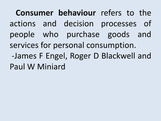 Consumer behaviour refers to the
actions and decision processes of
people who purchase goods and
services for personal consumption.
-James F Engel, Roger D Blackwell and
Paul W Miniard
 