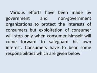 Various efforts have been made by
government and non-government
organizations to protect the interests of
consumers but exploitation of consumer
will stop only when consumer himself will
come forward to safeguard his own
interest. Consumers have to bear some
responsibilities which are given below
 