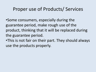 Proper use of Products/ Services
•Some consumers, especially during the
guarantee period, make rough use of the
product, thinking that it will be replaced during
the guarantee period.
•This is not fair on their part. They should always
use the products properly.
 