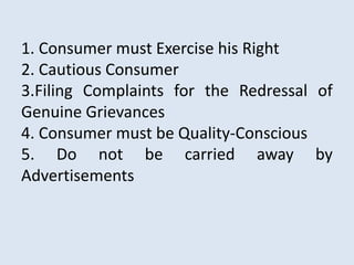1. Consumer must Exercise his Right
2. Cautious Consumer
3.Filing Complaints for the Redressal of
Genuine Grievances
4. Consumer must be Quality-Conscious
5. Do not be carried away by
Advertisements
 