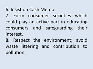6. Insist on Cash Memo
7. Form consumer societies which
could play an active part in educating
consumers and safeguarding their
interest.
8. Respect the environment; avoid
waste littering and contribution to
pollution.
 