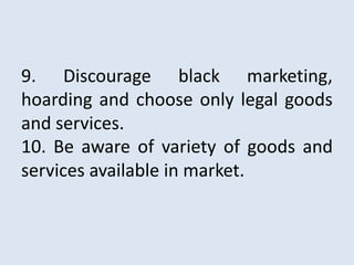 9. Discourage black marketing,
hoarding and choose only legal goods
and services.
10. Be aware of variety of goods and
services available in market.
 