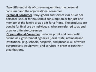 Two different kinds of consuming entities: the personal
consumer and the organizational consumer.
Personal Consumer : Buys goods and services for his or her
personal use, or for household consumption or for just one
member of the family or as a gift for a friend. The products are
bought for final use by individuals, who are referred to as end
users or ultimate consumers.
Organizational Consumer :Includes profit and non-profit
businesses, government agencies (local, state, national) and
institutional (e.g. schools, hospitals, and prisons), all of which
buy products, equipment, and services in order to run their
organizations.
 