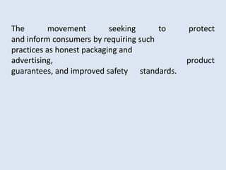 The movement seeking to protect
and inform consumers by requiring such
practices as honest packaging and
advertising, product
guarantees, and improved safety standards.
 