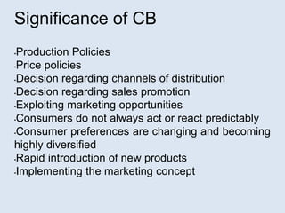 Significance of CB
•Production Policies
•Price policies
•Decision regarding channels of distribution
•Decision regarding sales promotion
•Exploiting marketing opportunities
•Consumers do not always act or react predictably
•Consumer preferences are changing and becoming
highly diversified
•Rapid introduction of new products
•Implementing the marketing concept
 
