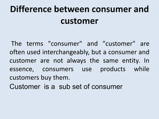 Difference between consumer and
customer
The terms "consumer" and "customer" are
often used interchangeably, but a consumer and
customer are not always the same entity. In
essence, consumers use products while
customers buy them.
Customer is a sub set of consumer
 