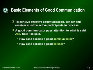 Basic Elements of Good Communication
 To achieve effective communication, sender and

receiver must be active participants in process.
 A good communicator pays attention to what is said

AND how it is said.
 How can I become a good communicator?
 How can I become a good listener?

© 2005 National Safety Council

Safety Communication & Training Techniques

10

 