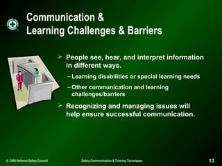 Communication &
Learning Challenges & Barriers
 People see, hear, and interpret information

in different ways.
– Learning disabilities or special learning needs
– Other communication and learning
challenges/barriers

 Recognizing and managing issues will

help ensure successful communication.

© 2005 National Safety Council

Safety Communication & Training Techniques

13

 
