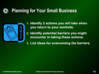 Planning for Your Small Business
1. Identify 2 actions you will take when

you return to your worksite.
2. Identify potential barriers you might

encounter in taking these actions.
3. List ideas for overcoming the barriers.

© 2005 National Safety Council

Safety Communication & Training Techniques

15

 