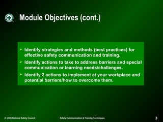 Module Objectives (cont.)

 Identify strategies and methods (best practices) for

effective safety communication and training.
 Identify actions to take to address barriers and special

communication or learning needs/challenges.
 Identify 2 actions to implement at your workplace and

potential barriers/how to overcome them.

© 2005 National Safety Council

Safety Communication & Training Techniques

3

 