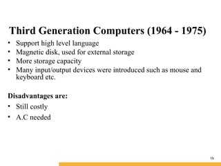 19
Third Generation Computers (1964 - 1975)
• Support high level language
• Magnetic disk, used for external storage
• More storage capacity
• Many input/output devices were introduced such as mouse and
keyboard etc.
Disadvantages are:
• Still costly
• A.C needed
 