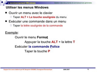 Utiliser les menus Windows Ouvrir un menu avec le clavier Taper  ALT + La touche soulignée  du menu Exécuter une commande dans un menu Taper  la lettre soulignée de la commande Exemple :  Ouvrir le menu  Forma t   Appuyer la touche  ALT  + la lettre  T  Exécuter   la   commande  P olice Taper   la touche  P 