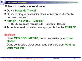 Créer un dossier / sous dossier Ouvrir  Poste de Travail Ouvrir le disque ou dossier dans lequel on veut créer le nouveau dossier Fichier  –  Nouveau  –  Dossier Ou Clic droit dans l’espace vide – Nouveau – Dossier Taper le nom du dossier puis appuyer la touche  ENTREE Exercice  : Dans   MES   DOCUMENTS ,  créer un dossier pour  votre   classe Dans ce dossier, créer deux sous-dossiers pour  vous  et  votre   voisin(e) 