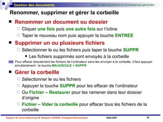 Renommer, supprimer et gérer la corbeille Renommer un document ou dossier Cliquer  une fois  puis  une autre fois  sur l’icône Taper le nouveau nom puis appuyer la touche  ENTREE Supprimer un ou plusieurs fichiers Sélectionner le ou les fichiers puis taper la touche  SUPPR Les fichiers supprimés sont envoyés à la corbeille  NB : Pour effacer directement les fichiers de l’ordinateur sans les envoyer à la corbeille, il faut appuyer simultanément : la touche  MAJUSCULE + SUPPR Gérer la corbeille Sélectionner le ou les fichiers Appuyer la touche  SUPPR  pour les effacer de l’ordinateur Ou  Fichier  –  Restaurer  pour les ramener dans leur dossier d’origine Fichier  –  Vider la corbeille  pour effacer tous les fichiers de la corbeille 