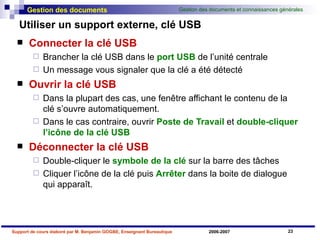 Utiliser un support externe, clé USB Connecter la clé USB Brancher la clé USB dans le  port USB  de l’unité centrale Un message vous signaler que la clé a été détecté Ouvrir la clé USB Dans la plupart des cas, une fenêtre affichant le contenu de la clé s’ouvre automatiquement. Dans le cas contraire, ouvrir  Poste de Travail  et  double-cliquer   l’icône de la clé USB Déconnecter la clé USB Double-cliquer le  symbole de la clé  sur la barre des tâches Cliquer l’icône de la clé puis  Arrêter  dans la boite de dialogue qui apparaît. 