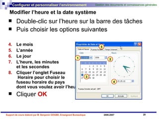 Modifier l’heure et la date système  Double-clic sur l’heure sur la barre des tâches Puis choisir les options suivantes Le mois L’année Le jour L’heure, les minutes  et les secondes Cliquer l’onglet Fuseau  Horaire pour choisir le  fuseau horaire du pays  dont vous voulez avoir l’heure Cliquer  OK   1 2 3 4 5 