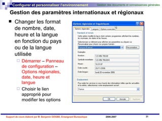 Gestion des paramètres internationaux et régionaux Changer les format de nombre, date, heure et la langue en fonction du pays ou de la langue utilisée Démarrer  –  Panneau de configuration  –  Options régionales, date, heure et langue Choisir le lien approprié pour modifier les options 