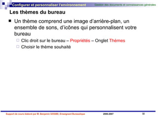 Les thèmes du bureau Un thème comprend une image d’arrière-plan, un ensemble de sons, d’icônes qui personnalisent votre bureau Clic droit sur le bureau –  Propriétés  – Onglet  Thèmes Choisir le thème souhaité 