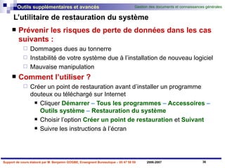 L’utilitaire de restauration du système Prévenir les risques de perte de données dans les cas suivants : Dommages dues au tonnerre Instabilité de votre système due à l’installation de nouveau logiciel Mauvaise manipulation Comment l’utiliser ? Créer un point de restauration avant d’installer un programme douteux ou téléchargé sur Internet Cliquer   Démarrer  –  Tous les programmes  –  Accessoires  –  Outils système  –  Restauration du système Choisir   l’option   Créer un point de restauration   et   Suivant Suivre les instructions à l’écran 