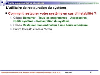 L’utilitaire de restauration du système Comment restaurer votre système en cas d’instabilité ? Cliquer   Démarrer  –  Tous les programmes  –  Accessoires  –  Outils   système  –  Restauration   du   système Choisir   Restaurer mon ordinateur à une heure antérieure Suivre   les   instructions   à   l’écran 