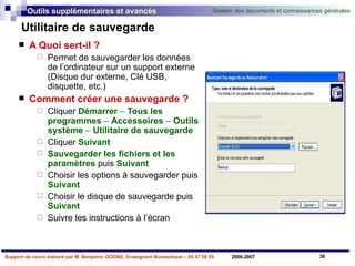 Utilitaire de sauvegarde A Quoi sert-il ? Permet de sauvegarder les données de l’ordinateur sur un support externe (Disque dur externe, Clé USB, disquette, etc.) Comment créer une sauvegarde ? Cliquer   Démarrer  –  Tous les programmes  –  Accessoires  –  Outils   système  –  Utilitaire   de   sauvegarde Cliquer   Suivant   Sauvegarder les fichiers et les paramètres   puis   Suivant Choisir les options à sauvegarder puis   Suivant Choisir le disque de sauvegarde puis   Suivant Suivre les instructions à l’écran 