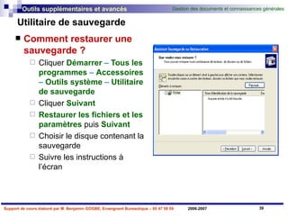 Utilitaire de sauvegarde Comment restaurer une sauvegarde ? Cliquer   Démarrer  –  Tous les programmes  –  Accessoires  –  Outils   système  –  Utilitaire   de   sauvegarde Cliquer   Suivant   Restaurer les fichiers et les paramètres   puis   Suivant Choisir le disque contenant la sauvegarde Suivre les instructions à l’écran 
