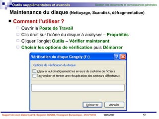 Maintenance du disque  (Nettoyage, Scandisk, défragmentation) Comment l’utiliser ? Ouvrir le  Poste de Travail   Clic droit sur l’icône du disque à analyser –  Propriétés Cliquer l’onglet  Outils  –  Vérifier maintenant Choisir les options de vérification  puis  Démarrer 