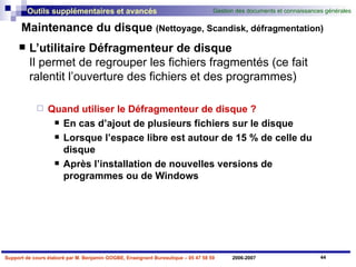 Maintenance du disque  (Nettoyage, Scandisk, défragmentation) L’utilitaire Défragmenteur de disque Il permet de regrouper les fichiers fragmentés (ce fait ralentit l’ouverture des fichiers et des programmes) Quand utiliser le Défragmenteur de disque ? En cas d’ajout de plusieurs fichiers sur le disque Lorsque l’espace libre est autour de 15 % de celle du disque Après l’installation de nouvelles versions de programmes ou de Windows 