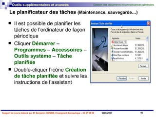 Le planificateur des tâches  (Maintenance, sauvegarde…) Il est possible de planifier les tâches de l’ordinateur de façon périodique  Cliquer  Démarrer  –  Programmes  –  Accessoires  –  Outils   système  –  Tâche   planifiée Double-cliquer l’icône  Création de tâche planifiée  et suivre les instructions de l’assistant 