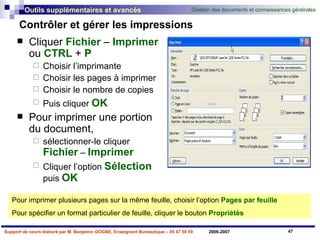 Contrôler et gérer les impressions Cliquer  Fichier  –  Imprimer  ou  CTRL  +  P Choisir l’imprimante Choisir les pages à imprimer Choisir le nombre de copies Puis cliquer  OK Pour imprimer une portion du document,  sélectionner-le cliquer  Fichier  –  Imprimer   Cliquer l’option  Sélection  puis  OK Pour imprimer plusieurs pages sur la même feuille, choisir l’option  Pages par feuille Pour spécifier un format particulier de feuille, cliquer le bouton  Propriétés 