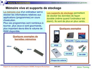 Mémoire vive et supports de stockage CD-DVD Clé USB Disquette Carte mémoire iPOD Les supports de stockage  permettent de stocker les données de façon durable (même quand l’ordinateur est éteint). Ils sont de plus en plus variés.  Quelques exemples La mémoire vive  d'un ordinateur sert à stocker les informations relatives aux applications (programmes) en cours d'exécution.  Plus ces programmes sont nombreux à tourner, plus ceux-ci sont gourmands, plus important devra être le volume de RAM disponible. Quelques exemples de barrettes mémoires Disque dur externe 