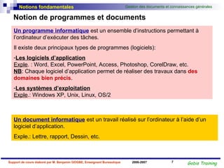Notion de programmes et documents Un programme informatique  est un ensemble d’instructions permettant à l’ordinateur d’exécuter des tâches. Il existe deux principaux types de programmes (logiciels): Les logiciels d’application Exple . : Word, Excel, PowerPoint, Access, Photoshop, CorelDraw, etc. NB : Chaque logiciel d’application permet de réaliser des travaux dans  des domaines bien précis . Les systèmes d’exploitation Exple .: Windows XP, Unix, Linux, OS/2 Un document informatique  est un travail réalisé sur l’ordinateur à l’aide d’un logiciel d’application.  Exple.: Lettre, rapport, Dessin, etc. 