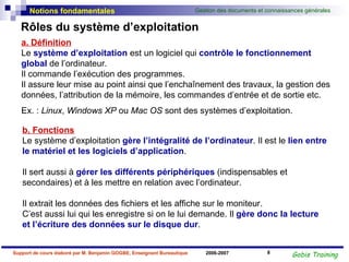 Rôles du système d’exploitation a. Définition Le  système d’exploitation   est un logiciel qui  contrôle le fonctionnement global  de l’ordinateur.  Il commande l’exécution des programmes.  Il assure leur mise au point ainsi que l’enchaînement des travaux, la gestion des données, l’attribution de la mémoire, les commandes d’entrée et de sortie etc. Ex. :  Linux ,  Windows XP  ou  Mac OS  sont des systèmes d’exploitation.  b. Fonctions Le système d’exploitation  gère l’intégralité de l’ordinateur . Il est le  lien entre le matériel et les logiciels d’application .  Il sert aussi à  gérer les différents périphériques   (indispensables et secondaires) et à les mettre en relation avec l’ordinateur. Il extrait les données des fichiers et les affiche sur le moniteur.  C’est aussi lui qui les enregistre si on le lui demande. Il  gère donc la lecture et l’écriture des données sur le disque dur . 