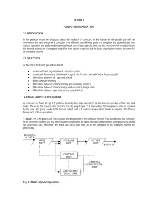 LESSON 2

                                                COMPUTER ORGANISATION

2.1 INTRODUCTION

In the previous lesson we discussed about the evolution of computer. In this lesson we will provide you with an
overview of the basic design of a computer. You will know how different parts of a computer are organised and how
various operations are performed between different parts to do a specific task. As you know from the previous lesson
the internal architecture of computer may differ from system to system, but the basic organisation remains the same for
all computer systems.

2.2 OBJECTIVES

At the end of the lesson you will be able to:

     •    understand basic organisation of computer system
     •    understand the meaning of Arithmetic Logical Unit, Control Unit and Central Processing Unit
     •    differentiate between bit , byte and a word
     •    define computer memory
     •    differentiate between primary memory and secondary memory
     •    differentiate between primary storage and secondary storage units
     •    differentiate between input devices and output devices

2.3 BASIC COMPUTER OPERATIONS

A computer as shown in Fig. 2.1 performs basically five major operations or functions irrespective of their size and
make. These are 1) it accepts data or instructions by way of input, 2) it stores data, 3) it can process data as required
by the user, 4) it gives results in the form of output, and 5) it controls all operations inside a computer. We discuss
below each of these operations.

1. Input: This is the process of entering data and programs in to the computer system. You should know that computer
is an electronic machine like any other machine which takes as inputs raw data and performs some processing giving
out processed data. Therefore, the input unit takes data from us to the computer in an organized manner for
processing.




Fig. 2.1 Basic computer Operations
 