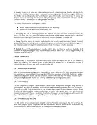 2. Storage: The process of saving data and instructions permanently is known as storage. Data has to be fed into the
system before the actual processing starts. It is because the processing speed of Central Processing Unit (CPU) is so
fast that the data has to be provided to CPU with the same speed. Therefore the data is first stored in the storage unit
for faster access and processing. This storage unit or the primary storage of the computer system is designed to do the
above functionality. It provides space for storing data and instructions.

The storage unit performs the following major functions:

     •    All data and instructions are stored here before and after processing.
     •    Intermediate results of processing are also stored here.

3. Processing: The task of performing operations like arithmetic and logical operations is called processing. The
Central Processing Unit (CPU) takes data and instructions from the storage unit and makes all sorts of calculations
based on the instructions given and the type of data provided. It is then sent back to the storage unit.

4. Output: This is the process of producing results from the data for getting useful information. Similarly the output
produced by the computer after processing must also be kept somewhere inside the computer before being given to
you in human readable form. Again the output is also stored inside the computer for further processing.

5. Control: The manner how instructions are executed and the above operations are performed. Controlling of all
operations like input, processing and output are performed by control unit. It takes care of step by step processing of all
operations in side the computer.

2.4 FUNCTIONAL UNITS

In order to carry out the operations mentioned in the previous section the computer allocates the task between its
various functional units. The computer system is divided into three separate units for its operation. They are 1)
arithmetic logical unit, 2) control unit, and 3) central processing unit.

2.4.1 Arithmetic Logical Unit (ALU)

After you enter data through the input device it is stored in the primary storage unit. The actual processing of the data
and instruction are performed by Arithmetic Logical Unit. The major operations performed by the ALU are addition,
subtraction, multiplication, division, logic and comparison. Data is transferred to ALU from storage unit when required.
After processing the output is returned back to storage unit for further processing or getting stored.

2.4.2 Control Unit (CU)

The next component of computer is the Control Unit, which acts like the supervisor seeing that things are done in
proper fashion. The control unit determines the sequence in which computer programs and instructions are executed.
Things like processing of programs stored in the main memory, interpretation of the instructions and issuing of signals
for other units of the computer to execute them. It also acts as a switch board operator when several users access the
computer simultaneously. Thereby it coordinates the activities of computer’s peripheral equipment as they perform the
input and output. Therefore it is the manager of all operations mentioned in the previous section.

2.4.3 Central Processing Unit (CPU)

The ALU and the CU of a computer system are jointly known as the central processing unit. You may call CPU as the
brain of any computer system. It is just like brain that takes all major decisions, makes all sorts of calculations and
directs different parts of the computer functions by activating and controlling the operations.
 
