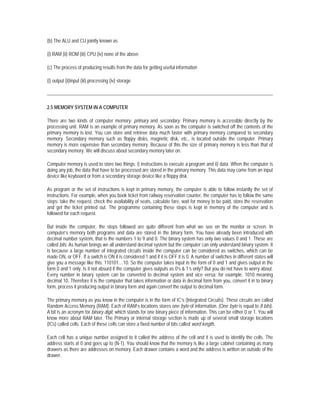 (b) The ALU and CU jointly known as

(i) RAM (ii) ROM (iii) CPU (iv) none of the above

(c) The process of producing results from the data for getting useful information

(i) output (ii)input (iii) processing (iv) storage




2.5 MEMORY SYSTEM IN A COMPUTER

There are two kinds of computer memory: primary and secondary. Primary memory is accessible directly by the
processing unit. RAM is an example of primary memory. As soon as the computer is switched off the contents of the
primary memory is lost. You can store and retrieve data much faster with primary memory compared to secondary
memory. Secondary memory such as floppy disks, magnetic disk, etc., is located outside the computer. Primary
memory is more expensive than secondary memory. Because of this the size of primary memory is less than that of
secondary memory. We will discuss about secondary memory later on.

Computer memory is used to store two things: i) instructions to execute a program and ii) data. When the computer is
doing any job, the data that have to be processed are stored in the primary memory. This data may come from an input
device like keyboard or from a secondary storage device like a floppy disk.

As program or the set of instructions is kept in primary memory, the computer is able to follow instantly the set of
instructions. For example, when you book ticket from railway reservation counter, the computer has to follow the same
steps: take the request, check the availability of seats, calculate fare, wait for money to be paid, store the reservation
and get the ticket printed out. The programme containing these steps is kept in memory of the computer and is
followed for each request.

But inside the computer, the steps followed are quite different from what we see on the monitor or screen. In
computer’s memory both programs and data are stored in the binary form. You have already been introduced with
decimal number system, that is the numbers 1 to 9 and 0. The binary system has only two values 0 and 1. These are
called bits. As human beings we all understand decimal system but the computer can only understand binary system. It
is because a large number of integrated circuits inside the computer can be considered as switches, which can be
made ON, or OFF. If a switch is ON it is considered 1 and if it is OFF it is 0. A number of switches in different states will
give you a message like this: 110101....10. So the computer takes input in the form of 0 and 1 and gives output in the
form 0 and 1 only. Is it not absurd if the computer gives outputs as 0’s & 1’s only? But you do not have to worry about.
Every number in binary system can be converted to decimal system and vice versa; for example, 1010 meaning
decimal 10. Therefore it is the computer that takes information or data in decimal form from you, convert it in to binary
form, process it producing output in binary form and again convert the output to decimal form.

The primary memory as you know in the computer is in the form of IC’s (Integrated Circuits). These circuits are called
Random Access Memory (RAM). Each of RAM’s locations stores one byte of information. (One byte is equal to 8 bits).
A bit is an acronym for binary digit, which stands for one binary piece of information. This can be either 0 or 1. You will
know more about RAM later. The Primary or internal storage section is made up of several small storage locations
(ICs) called cells. Each of these cells can store a fixed number of bits called word length.

Each cell has a unique number assigned to it called the address of the cell and it is used to identify the cells. The
address starts at 0 and goes up to (N-1). You should know that the memory is like a large cabinet containing as many
drawers as there are addresses on memory. Each drawer contains a word and the address is written on outside of the
drawer.
 