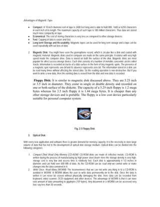 Advantages of Magnetic Tape:

    •    Compact: A 10-inch diameter reel of tape is 2400 feet long and is able to hold 800, 1600 or 6250 characters
         in each inch of its length. The maximum capacity of such tape is 180 million characters. Thus data are stored
         much more compactly on tape.
    •    Economical: The cost of storing characters is very less as compared to other storage devices.
    •    Fast: Copying of data is easier and fast.
    •    Long term Storage and Re-usability: Magnetic tapes can be used for long term storage and a tape can be
         used repeatedly with out loss of data.

    2.   Magnetic Disk: You might have seen the gramophone record, which is circular like a disk and coated with
         magnetic material. Magnetic disks used in computer are made on the same principle. It rotates with very high
         speed inside the computer drive. Data is stored on both the surface of the disk. Magnetic disks are most
         popular for direct access storage device. Each disk consists of a number of invisible concentric circles called
         tracks. Information is recorded on tracks of a disk surface in the form of tiny magnetic spots. The presence of
         a magnetic spot represents one bit and its absence represents zero bit. The information stored in a disk can
         be read many times without affecting the stored data. So the reading operation is non-destructive. But if you
         want to write a new data, then the existing data is erased from the disk and new data is recorded.

          Floppy Disk: It is similar to magnetic disk discussed above. They are 5.25 inch
         or 3.5 inch in diameter. They come in single or double density and recorded on
         one or both surface of the diskette. The capacity of a 5.25-inch floppy is 1.2 mega
         bytes whereas for 3.5 inch floppy it is 1.44 mega bytes. It is cheaper than any
         other storage devices and is portable. The floppy is a low cost device particularly
         suitable for personal computer system.




                                                     Fig. 2.5 Floppy Disk

    3.   Optical Disk:

With every new application and software there is greater demand for memory capacity. It is the necessity to store large
volume of data that has led to the development of optical disk storage medium. Optical disks can be divided into the
following categories:

    1.   Compact Disk/ Read Only Memory (CD-ROM): CD-ROM disks are made of reflective metals. CD-ROM is
         written during the process of manufacturing by high power laser beam. Here the storage density is very high,
         storage cost is very low and access time is relatively fast. Each disk is approximately 4 1/2 inches in
         diameter and can hold over 600 MB of data. As the CD-ROM can be read only we cannot write or make
         changes into the data contained in it.
    2.   Write Once, Read Many (WORM): The inconvenience that we can not write any thing in to a CD-ROM is
         avoided in WORM. A WORM allows the user to write data permanently on to the disk. Once the data is
         written it can never be erased without physically damaging the disk. Here data can be recorded from
         keyboard, video scanner, OCR equipment and other devices. The advantage of WORM is that it can store
         vast amount of data amounting to gigabytes (109 bytes). Any document in a WORM can be accessed very
         fast, say less than 30 seconds.
 