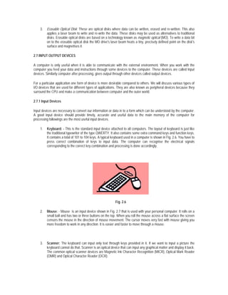 3.   Erasable Optical Disk: These are optical disks where data can be written, erased and re-written. This also
         applies a laser beam to write and re-write the data. These disks may be used as alternatives to traditional
         disks. Erasable optical disks are based on a technology known as magnetic optical (MO). To write a data bit
         on to the erasable optical disk the MO drive's laser beam heats a tiny, precisely defined point on the disk's
         surface and magnetises it.

2.7 INPUT OUTPUT DEVICES

A computer is only useful when it is able to communicate with the external environment. When you work with the
computer you feed your data and instructions through some devices to the computer. These devices are called Input
devices. Similarly computer after processing, gives output through other devices called output devices.

For a particular application one form of device is more desirable compared to others. We will discuss various types of
I/O devices that are used for different types of applications. They are also known as peripheral devices because they
surround the CPU and make a communication between computer and the outer world.

2.7.1 Input Devices

Input devices are necessary to convert our information or data in to a form which can be understood by the computer.
A good input device should provide timely, accurate and useful data to the main memory of the computer for
processing followings are the most useful input devices.

    1.   Keyboard: - This is the standard input device attached to all computers. The layout of keyboard is just like
         the traditional typewriter of the type QWERTY. It also contains some extra command keys and function keys.
         It contains a total of 101 to 104 keys. A typical keyboard used in a computer is shown in Fig. 2.6. You have to
         press correct combination of keys to input data. The computer can recognise the electrical signals
         corresponding to the correct key combination and processing is done accordingly.




                                                            Fig. 2.6

    2.   Mouse: - Mouse is an input device shown in Fig. 2.7 that is used with your personal computer. It rolls on a
         small ball and has two or three buttons on the top. When you roll the mouse across a flat surface the screen
         censors the mouse in the direction of mouse movement. The cursor moves very fast with mouse giving you
         more freedom to work in any direction. It is easier and faster to move through a mouse.




    3.   Scanner: The keyboard can input only text through keys provided in it. If we want to input a picture the
         keyboard cannot do that. Scanner is an optical device that can input any graphical matter and display it back.
         The common optical scanner devices are Magnetic Ink Character Recognition (MICR), Optical Mark Reader
         (OMR) and Optical Character Reader (OCR).
 