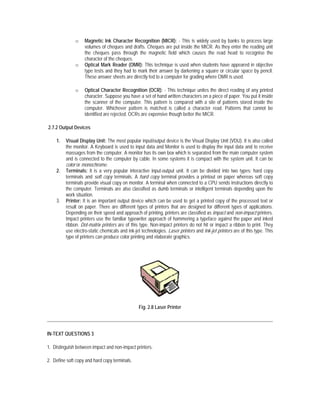o    Magnetic Ink Character Recognition (MICR): - This is widely used by banks to process large
                   volumes of cheques and drafts. Cheques are put inside the MICR. As they enter the reading unit
                   the cheques pass through the magnetic field which causes the read head to recognise the
                   character of the cheques.
              o    Optical Mark Reader (OMR): This technique is used when students have appeared in objective
                   type tests and they had to mark their answer by darkening a square or circular space by pencil.
                   These answer sheets are directly fed to a computer for grading where OMR is used.

              o    Optical Character Recognition (OCR): - This technique unites the direct reading of any printed
                   character. Suppose you have a set of hand written characters on a piece of paper. You put it inside
                   the scanner of the computer. This pattern is compared with a site of patterns stored inside the
                   computer. Whichever pattern is matched is called a character read. Patterns that cannot be
                   identified are rejected. OCRs are expensive though better the MICR.

2.7.2 Output Devices

    1.   Visual Display Unit: The most popular input/output device is the Visual Display Unit (VDU). It is also called
         the monitor. A Keyboard is used to input data and Monitor is used to display the input data and to receive
         massages from the computer. A monitor has its own box which is separated from the main computer system
         and is connected to the computer by cable. In some systems it is compact with the system unit. It can be
         color or monochrome.
    2.   Terminals: It is a very popular interactive input-output unit. It can be divided into two types: hard copy
         terminals and soft copy terminals. A hard copy terminal provides a printout on paper whereas soft copy
         terminals provide visual copy on monitor. A terminal when connected to a CPU sends instructions directly to
         the computer. Terminals are also classified as dumb terminals or intelligent terminals depending upon the
         work situation.
    3.   Printer: It is an important output device which can be used to get a printed copy of the processed text or
         result on paper. There are different types of printers that are designed for different types of applications.
         Depending on their speed and approach of printing, printers are classified as impact and non-impact printers.
         Impact printers use the familiar typewriter approach of hammering a typeface against the paper and inked
         ribbon. Dot-matrix printers are of this type. Non-impact printers do not hit or impact a ribbon to print. They
         use electro-static chemicals and ink-jet technologies. Laser printers and Ink-jet printers are of this type. This
         type of printers can produce color printing and elaborate graphics.




                                                Fig. 2.8 Laser Printer




IN-TEXT QUESTIONS 3

1. Distinguish between impact and non-impact printers.

2. Define soft copy and hard copy terminals.
 