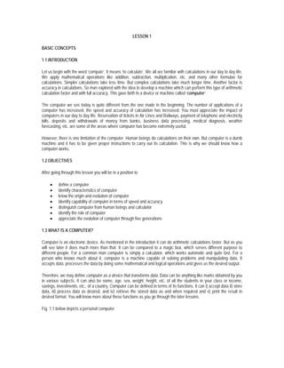 LESSON 1

BASIC CONCEPTS

1.1 INTRODUCTION

Let us begin with the word ‘compute’. It means ‘to calculate’. We all are familiar with calculations in our day to day life.
We apply mathematical operations like addition, subtraction, multiplication, etc. and many other formulae for
calculations. Simpler calculations take less time. But complex calculations take much longer time. Another factor is
accuracy in calculations. So man explored with the idea to develop a machine which can perform this type of arithmetic
calculation faster and with full accuracy. This gave birth to a device or machine called ‘computer’.

The computer we see today is quite different from the one made in the beginning. The number of applications of a
computer has increased, the speed and accuracy of calculation has increased. You must appreciate the impact of
computers in our day to day life. Reservation of tickets in Air Lines and Railways, payment of telephone and electricity
bills, deposits and withdrawals of money from banks, business data processing, medical diagnosis, weather
forecasting, etc. are some of the areas where computer has become extremely useful.

However, there is one limitation of the computer. Human beings do calculations on their own. But computer is a dumb
machine and it has to be given proper instructions to carry out its calculation. This is why we should know how a
computer works.

1.2 OBJECTIVES

After going through this lesson you will be in a position to

     •    define a computer
     •    identify characteristics of computer
     •    know the origin and evolution of computer
     •    identify capability of computer in terms of speed and accuracy
     •    distinguish computer from human beings and calculator
     •    identify the role of computer
     •    appreciate the evolution of computer through five generations

1.3 WHAT IS A COMPUTER?

Computer is an electronic device. As mentioned in the introduction it can do arithmetic calculations faster. But as you
will see later it does much more than that. It can be compared to a magic box, which serves different purpose to
different people. For a common man computer is simply a calculator, which works automatic and quite fast. For a
person who knows much about it, computer is a machine capable of solving problems and manipulating data. It
accepts data, processes the data by doing some mathematical and logical operations and gives us the desired output.

Therefore, we may define computer as a device that transforms data. Data can be anything like marks obtained by you
in various subjects. It can also be name, age, sex, weight, height, etc. of all the students in your class or income,
savings, investments, etc., of a country. Computer can be defined in terms of its functions. It can i) accept data ii) store
data, iii) process data as desired, and iv) retrieve the stored data as and when required and v) print the result in
desired format. You will know more about these functions as you go through the later lessons.

Fig. 1.1 below depicts a personal computer.
 
