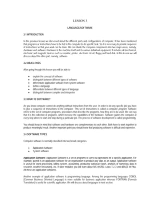 LESSON 3

                                                LANGUAGE/SOFTWARE

3.1 INTRODUCTION

In the previous lesson we discussed about the different parts and configurations of computer. It has been mentioned
that programs or instructions have to be fed to the computer to do specific task. So it is necessary to provide sequence
of instructions so that your work can be done. We can divide the computer components into two major areas, namely,
hardware and software. Hardware is the machine itself and its various individual equipment. It includes all mechanical,
electronic and magnetic devices such as monitor, printer, electronic circuit, floppy and hard disk. In this lesson we will
discuss about the other part, namely, software.

3.2 OBJECTIVES

After going through this lesson you will be able to

     •    explain the concept of software
     •    distinguish between different types of software
     •    differentiate application software from system software
     •    define a language
     •    differentiate between different types of language
     •    distinguish between compiler and interpreter

3.3 WHAT IS SOFTWARE?

As you know computer cannot do anything without instructions from the user. In order to do any specific job you have
to give a sequence of instructions to the computer. This set of instructions is called a computer program. Software
refers to the set of computer programs, procedures that describe the programs, how they are to be used. We can say
that it is the collection of programs, which increase the capabilities of the hardware. Software guides the computer at
every step where to start and stop during a particular job. The process of software development is called programming.

You should keep in mind that software and hardware are complementary to each other. Both have to work together to
produce meaningful result. Another important point you should know that producing software is difficult and expensive.

3.4 SOFTWARE TYPES

Computer software is normally classified into two broad categories.

     •    Application Software
     •    System software

Application Software: Application Software is a set of programs to carry out operations for a specific application. For
example, payroll is an application software for an organization to produce pay slips as an output. Application software
is useful for word processing, billing system, accounting, producing statistical report, analysis of numerous data in
research, weather forecasting, etc. In later modules you will learn about MS WORD, Lotus 1-2-3 and dBASE III Plus.
All these are application softwares.

Another example of application software is programming language. Among the programming languages COBOL
(Common Business Oriented Language) is more suitable for business application whereas FORTRAN (Formula
Translation) is useful for scientific application. We will discuss about languages in next section.
 