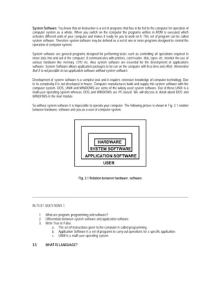 System Software: You know that an instruction is a set of programs that has to be fed to the computer for operation of
computer system as a whole. When you switch on the computer the programs written in ROM is executed which
activates different units of your computer and makes it ready for you to work on it. This set of program can be called
system software. Therefore system software may be defined as a set of one or more programs designed to control the
operation of computer system.

System software are general programs designed for performing tasks such as controlling all operations required to
move data into and out of the computer. It communicates with printers, card reader, disk, tapes etc. monitor the use of
various hardware like memory, CPU etc. Also system software are essential for the development of applications
software. System Software allows application packages to be run on the computer with less time and effort. Remember
that it is not possible to run application software without system software.

Development of system software is a complex task and it requires extensive knowledge of computer technology. Due
to its complexity it is not developed in house. Computer manufactures build and supply this system software with the
computer system. DOS, UNIX and WINDOWS are some of the widely used system software. Out of these UNIX is a
multi-user operating system whereas DOS and WINDOWS are PC-based. We will discuss in detail about DOS and
WINDOWS in the next module.

So without system software it is impossible to operate your computer. The following picture is shown in Fig. 3.1 relation
between hardware, software and you as a user of computer system.




                                    Fig. 3.1 Relation between hardware, software.




IN-TEXT QUESTIONS 1

      1.   What are program, programming and software?
      2.   Differentiate between system software and application software.
      3.   Write True or False.
                a. The set of instructions given to the computer is called programming.
                b. Application Software is a set of programs to carry out operations for a specific application.
                c. UNIX is a multi-user operating system.

3.5        WHAT IS LANGUAGE?
 