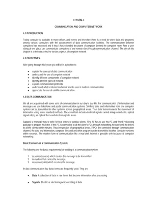 LESSON 4

                                    COMMUNICATION AND COMPUTER NETWORK

4.1 INTRODUCTION

Today computer is available in many offices and homes and therefore there is a need to share data and programs
among various computers with the advancement of data communication facilities. The communication between
computers has increased and it thus it has extended the power of computer beyond the computer room. Now a user
sitting at one place can communicate computers of any remote sites through communication channel. The aim of this
chapter is to introduce you the various aspects of computer network.

4.2 OBJECTIVES

After going through this lesson you will be in a position to:

     •    explain the concept of data communication
     •    understand the use of computer network
     •    identify different components of computer network
     •    identify different types of network
     •    explain communication protocols
     •    understand what is internet and email and its uses in modern communication
     •    appreciate the use of satellite communication.

4.3 DATA COMMUNICATION

We all are acquainted with some sorts of communication in our day to day life. For communication of information and
messages we use telephone and postal communication systems. Similarly data and information from one computer
system can be transmitted to other systems across geographical areas. Thus data transmission is the movement of
information using some standard methods. These methods include electrical signals carried along a conductor, optical
signals along an optical fibers and electromagnetic areas.

Suppose a manager has to write several letters to various clients. First he has to use his PC and Word Processing
package to prepare his letter. If the PC is connected to all the client's PCs through networking, he can send the letters
to all the clients within minutes. Thus irrespective of geographical areas, if PCs are connected through communication
channel, the data and information, computer files and any other program can be transmitted to other computer systems
within seconds. The modern form of communication like e-mail and Internet is possible only because of computer
networking.

Basic Elements of a Communication System

The following are the basic requirements for working of a communication system.

     1.   A sender (source) which creates the message to be transmitted.
     2.   A medium that carries the message.
     3.   A receiver (sink) which receives the message.

In data communication four basic terms are frequently used. They are

     •    Data: A collection of facts in raw forms that become information after processing.

     •    Signals: Electric or electromagnetic encoding of data.
 