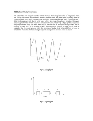 4.3.3 Digital and Analog Transmission

Data is transmitted from one point to another point by means of electrical signals that may be in digital and analog
form. So one should know the fundamental difference between analog and digital signals. In analog signal the
transmission power varies over a continuous range with respect to sound, light and radio waves. On the other hand a
digital signal may assume only discrete set of values within a given range. Examples are computer and computer
related equipment. Analog signal is measured in Volts and its frequency in Hertz (Hz). A digital signal is a sequence of
voltage represented in binary form. When digital data are to be sent over an analog form the digital signal must be
converted to analog form. So the technique by which a digital signal is converted to analog form is known as
modulation. And the reverse process, that is the conversion of analog signal to its digital form, is known as
demodulation. The device, which converts digital signal into analog, and the reverse, is known as modem.




                                                Fig 4.2:Analog Signal




                                                Fig 4.3 :Digital Signal
 