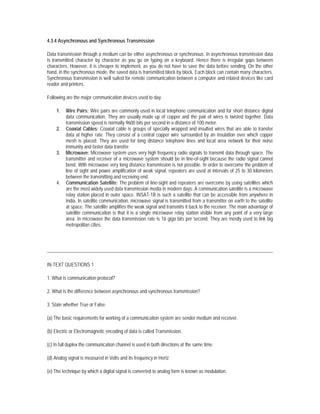4.3.4 Asynchronous and Synchronous Transmission

Data transmission through a medium can be either asynchronous or synchronous. In asynchronous transmission data
is transmitted character by character as you go on typing on a keyboard. Hence there is irregular gaps between
characters. However, it is cheaper to implement, as you do not have to save the data before sending. On the other
hand, in the synchronous mode, the saved data is transmitted block by block. Each block can contain many characters.
Synchronous transmission is well suited for remote communication between a computer and related devices like card
reader and printers.

Following are the major communication devices used to day.

     1.   Wire Pairs: Wire pairs are commonly used in local telephone communication and for short distance digital
          data communication. They are usually made up of copper and the pair of wires is twisted together. Data
          transmission speed is normally 9600 bits per second in a distance of 100 meter.
     2.   Coaxial Cables: Coaxial cable is groups of specially wrapped and insulted wires that are able to transfer
          data at higher rate. They consist of a central copper wire surrounded by an insulation over which copper
          mesh is placed. They are used for long distance telephone lines and local area network for their noise
          immunity and faster data transfer.
     3.   Microwave: Microwave system uses very high frequency radio signals to transmit data through space. The
          transmitter and receiver of a microwave system should be in line-of-sight because the radio signal cannot
          bend. With microwave very long distance transmission is not possible. In order to overcome the problem of
          line of sight and power amplification of weak signal, repeaters are used at intervals of 25 to 30 kilometers
          between the transmitting and receiving end.
     4.   Communication Satellite: The problem of line-sight and repeaters are overcome by using satellites which
          are the most widely used data transmission media in modern days. A communication satellite is a microwave
          relay station placed in outer space. INSAT-1B is such a satellite that can be accessible from anywhere in
          India. In satellite communication, microwave signal is transmitted from a transmitter on earth to the satellite
          at space. The satellite amplifies the weak signal and transmits it back to the receiver. The main advantage of
          satellite communication is that it is a single microwave relay station visible from any point of a very large
          area. In microwave the data transmission rate is 16 giga bits per second. They are mostly used to link big
          metropolitan cities.




IN-TEXT QUESTIONS 1

1. What is communication protocol?

2. What is the difference between asynchronous and synchronous transmission?

3. State whether True or False

(a) The basic requirements for working of a communication system are sender medium and receiver.

(b) Electric or Electromagnetic encoding of data is called Transmission.

(c) In full duplex the communication channel is used in both directions at the same time.

(d) Analog signal is measured in Volts and its frequency in Hertz

(e) The technique by which a digital signal is converted to analog form is known as modulation.
 