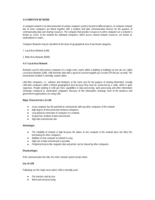 4.4 COMPUTER NETWORK

A computer network is an interconnection of various computer systems located at different places. In computer network
two or more computers are linked together with a medium and data communication devices for the purpose of
communicating data and sharing resources. The computer that provides resources to other computers on a network is
known as server. In the network the individual computers, which access shared network resources, are known as
workstations or nodes.

Computer Networks may be classified on the basis of geographical area in two broad categories.

1. Local Area Network (LAN)

2. Wide Area Network (WAN)

4.4.1 Local Area Network

Networks used to interconnect computers in a single room, rooms within a building or buildings on one site are called
Local Area Network (LAN). LAN transmits data with a speed of several megabits per second (106 bits per second). The
transmission medium is normally coaxial cables.

LAN links computers, i.e., software and hardware, in the same area for the purpose of sharing information. Usually
LAN links computers within a limited geographical area because they must be connected by a cable, which is quite
expensive. People working in LAN get more capabilities in data processing, work processing and other information
exchange compared to stand-alone computers. Because of this information exchange most of the business and
government organisations are using LAN.

Major Characteristics of LAN

    •    every computer has the potential to communicate with any other computers of the network
    •    high degree of interconnection between computers
    •    easy physical connection of computers in a network
    •    inexpensive medium of data transmission
    •    high data transmission rate

Advantages

    •    The reliability of network is high because the failure of one computer in the network does not effect the
         functioning for other computers.
    •    Addition of new computer to network is easy.
    •    High rate of data transmission is possible.
    •    Peripheral devices like magnetic disk and printer can be shared by other computers.

Disadvantages

If the communication line fails, the entire network system breaks down.

Use of LAN

Followings are the major areas where LAN is normally used

    •    File transfers and Access
    •    Word and text processing
 