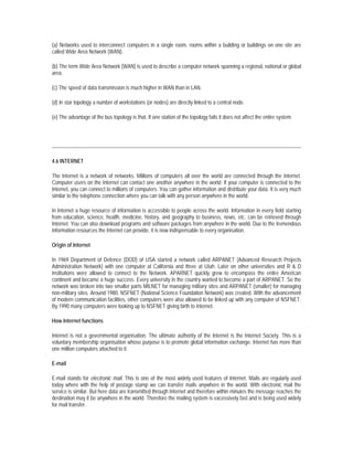 (a) Networks used to interconnect computers in a single room, rooms within a building or buildings on one site are
called Wide Area Network (WAN).

(b) The term Wide Area Network (WAN) is used to describe a computer network spanning a regional, national or global
area.

(c) The speed of data transmission is much higher in WAN than in LAN.

(d) In star topology a number of workstations (or nodes) are directly linked to a central node.

(e) The advantage of the bus topology is that, If one station of the topology fails it does not affect the entire system.




4.6 INTERNET

The Internet is a network of networks. Millions of computers all over the world are connected through the Internet.
Computer users on the Internet can contact one another anywhere in the world. If your computer is connected to the
Internet, you can connect to millions of computers. You can gather information and distribute your data. It is very much
similar to the telephone connection where you can talk with any person anywhere in the world.

In Internet a huge resource of information is accessible to people across the world. Information in every field starting
from education, science, health, medicine, history, and geography to business, news, etc. can be retrieved through
Internet. You can also download programs and software packages from anywhere in the world. Due to the tremendous
information resources the Internet can provide, it is now indispensable to every organisation.

Origin of Internet

In 1969 Department of Defence (DOD) of USA started a network called ARPANET (Advanced Research Projects
Administration Network) with one computer at California and three at Utah. Later on other universities and R & D
institutions were allowed to connect to the Network. APARNET quickly grew to encompass the entire American
continent and became a huge success. Every university in the country wanted to become a part of ARPANET. So the
network was broken into two smaller parts MILNET for managing military sites and ARPANET (smaller) for managing
non-military sites. Around 1980, NSFNET (National Science Foundation Network) was created. With the advancement
of modern communication facilities, other computers were also allowed to be linked up with any computer of NSFNET.
By 1990 many computers were looking up to NSFNET giving birth to Internet.

How Internet functions

Internet is not a governmental organisation. The ultimate authority of the Internet is the Internet Society. This is a
voluntary membership organisation whose purpose is to promote global information exchange. Internet has more than
one million computers attached to it.

E-mail

E-mail stands for electronic mail. This is one of the most widely used features of Internet. Mails are regularly used
today where with the help of postage stamp we can transfer mails anywhere in the world. With electronic mail the
service is similar. But here data are transmitted through Internet and therefore within minutes the message reaches the
destination may it be anywhere in the world. Therefore the mailing system is excessively fast and is being used widely
for mail transfer.
 